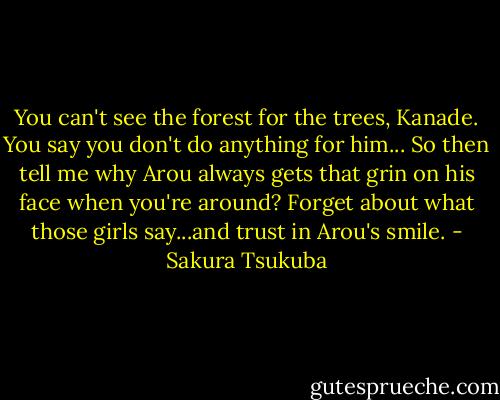 You can't see the forest for the trees, Kanade. You say you don't do anything for him... So then tell me why Arou always gets that grin on his face when you're around? Forget about what those girls say...and trust in Arou's smile. - Sakura Tsukuba