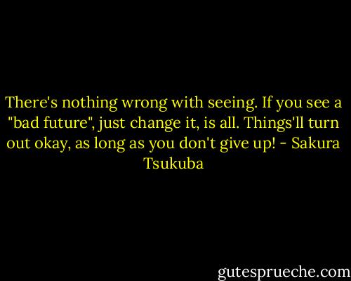 There's nothing wrong with seeing. If you see a "bad future", just change it, is all. Things'll turn out okay, as long as you don't give up! - Sakura Tsukuba
