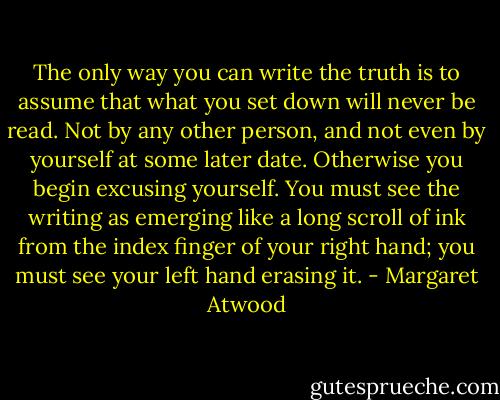 The only way you can write the truth is to assume that what you set down will never be read. Not by any other person, and not even by yourself at some later date. Otherwise you begin excusing yourself. You must see the writing as emerging like a long scroll of ink from the index finger of your right hand; you must see your left hand erasing it. - Margaret Atwood