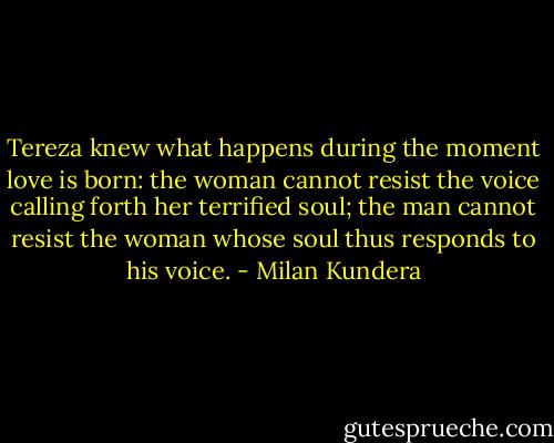 Tereza knew what happens during the moment love is born: the woman cannot resist the voice calling forth her terrified soul; the man cannot resist the woman whose soul thus responds to his voice. - Milan Kundera