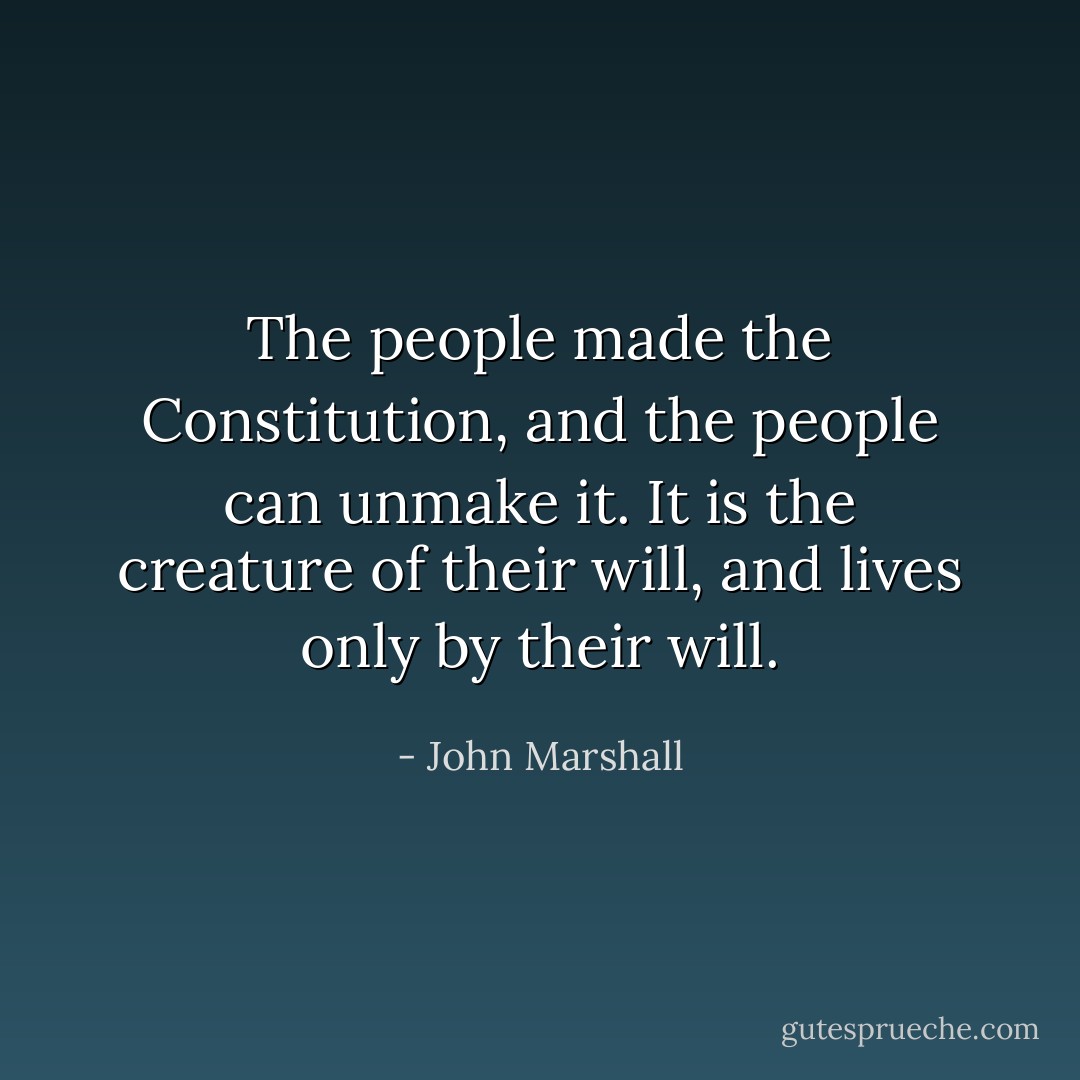 The people made the Constitution, and the people can unmake it. It is the creature of their will, and lives only by their will. - John Marshall