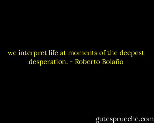 we interpret life at moments of the deepest desperation. - Roberto Bolaño
