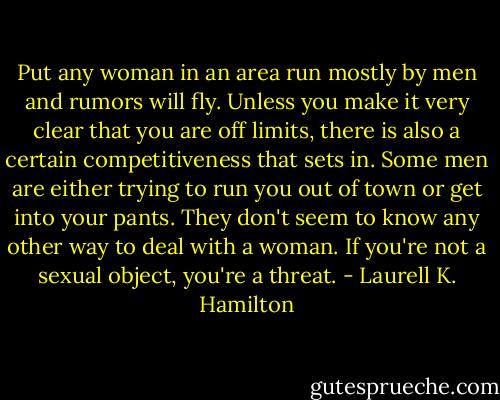 Put any woman in an area run mostly by men and rumors will fly. Unless you make it very clear that you are off limits, there is also a certain competitiveness that sets in. Some men are either trying to run you out of town or get into your pants. They don't seem to know any other way to deal with a woman. If you're not a sexual object, you're a threat. - Laurell K. Hamilton