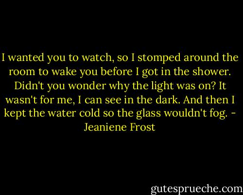 I wanted you to watch, so I stomped around the room to wake you before I got in the shower. Didn't you wonder why the light was on? It wasn't for me, I can see in the dark. And then I kept the water cold so the glass wouldn't fog. - Jeaniene Frost