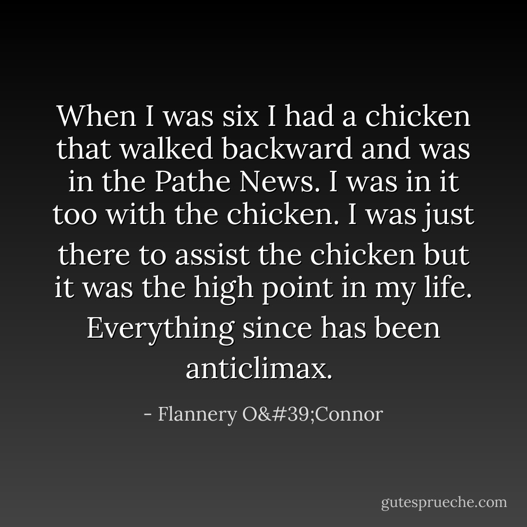 When I was six I had a chicken that walked backward and was in the Pathe News. I was in it too with the chicken. I was just there to assist the chicken but it was the high point in my life. Everything since has been anticlimax.<br /> - Flannery O'Connor