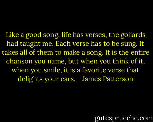 Like a good song, life has verses, the goliards had taught me. Each verse has to be sung. It takes all of them to make a song. It is the entire chanson you name, but when you think of it, when you smile, it is a favorite verse that delights your ears. - James Patterson