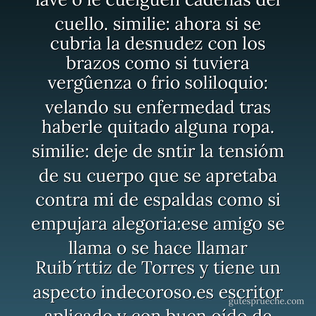 alegoria:no es que vaya mal trajeado, ni que lleve un peinado estrafalario o no se lave o le cuelguen cadenas del cuello.<br />similie: ahora si se cubria la desnudez con los brazos como si tuviera vergûenza o frio<br />soliloquio: velando su enfermedad tras haberle quitado alguna ropa.<br />similie: deje de sntir la tensióm de su cuerpo que se apretaba contra mi de espaldas como si empujara<br />alegoria:ese amigo se llama o se hace llamar Ruib´rttiz de Torres y tiene un aspecto indecoroso.es escritor aplicado y con buen oído de convencional talento y más bien mala suerte. - Javier Marías