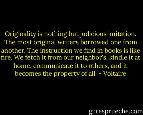 Originality is nothing but judicious imitation. The most original writers borrowed one from another. The instruction we find in books is like fire. We fetch it from our neighbor's, kindle it at home, communicate it to others, and it becomes the property of all. - Voltaire