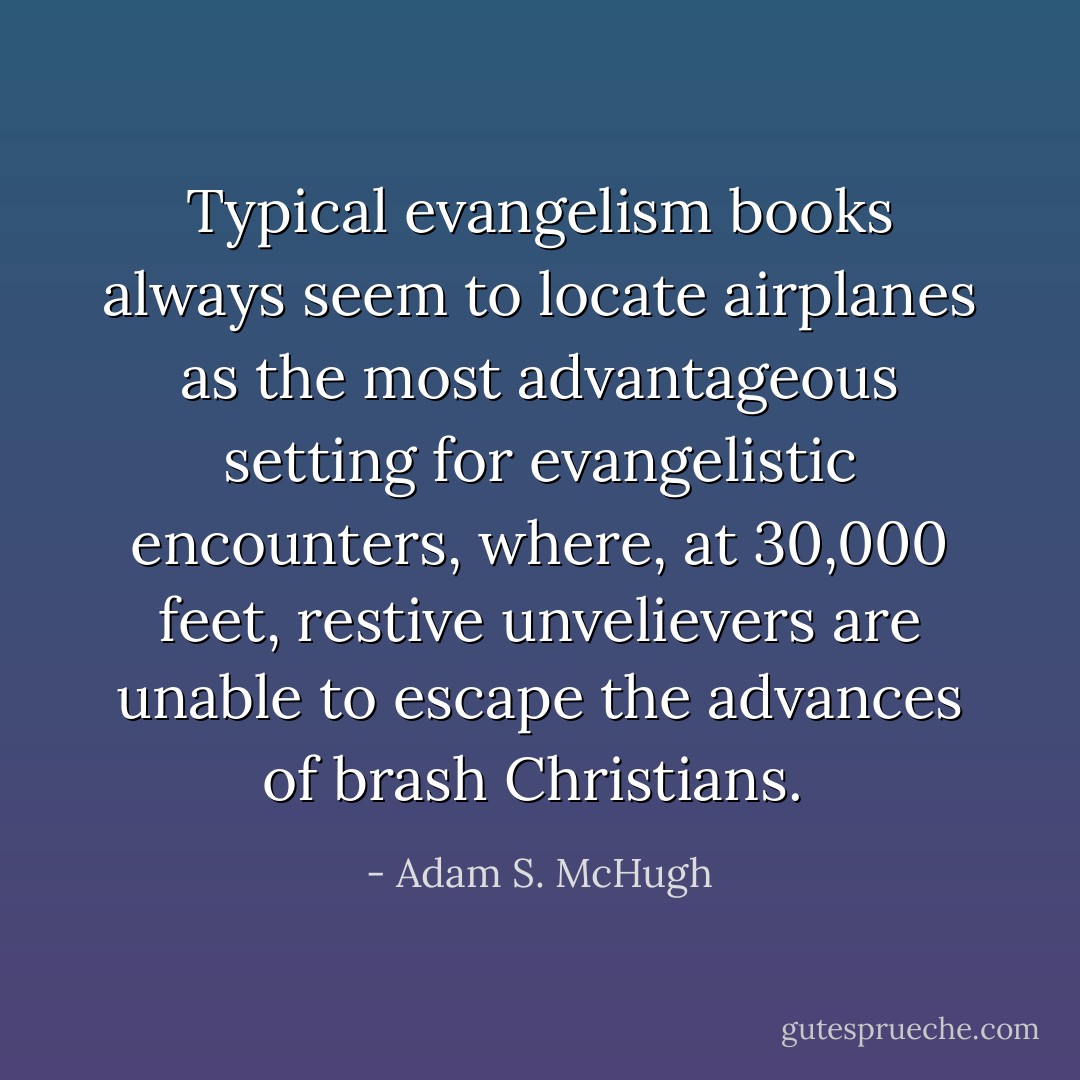 Typical evangelism books always seem to locate airplanes as the most advantageous setting for evangelistic encounters, where, at 30,000 feet, restive unvelievers are unable to escape the advances of brash Christians.  - Adam S. McHugh