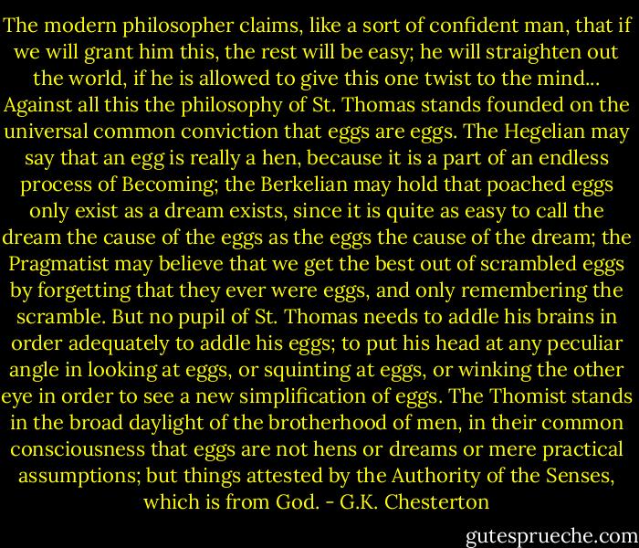 The modern philosopher claims, like a sort of confident man, that if we will grant him this, the rest will be easy; he will straighten out the world, if he is allowed to give this one twist to the mind...<br />Against all this the philosophy of St. Thomas stands founded on the universal common conviction that eggs are eggs. The Hegelian may say that an egg is really a hen, because it is a part of an endless process of Becoming; the Berkelian may hold that poached eggs only exist as a dream exists, since it is quite as easy to call the dream the cause of the eggs as the eggs the cause of the dream; the Pragmatist may believe that we get the best out of scrambled eggs by forgetting that they ever were eggs, and only remembering the scramble. But no pupil of St. Thomas needs to addle his brains in order adequately to addle his eggs; to put his head at any peculiar angle in looking at eggs, or squinting at eggs, or winking the other eye in order to see a new simplification of eggs. The Thomist stands in the broad daylight of the brotherhood of men, in their common consciousness that eggs are not hens or dreams or mere practical assumptions; but things attested by the Authority of the Senses, which is from God. - G.K. Chesterton