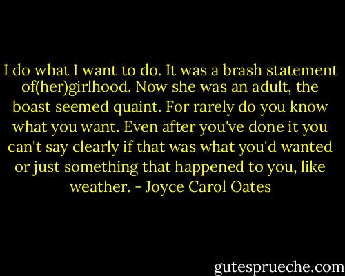 I do what I want to do. It was a brash statement of(her)girlhood. Now she was an adult, the boast seemed quaint. For rarely do you know what you want. Even after you've done it you can't say clearly if that was what you'd wanted or just something that happened to you, like weather. - Joyce Carol Oates