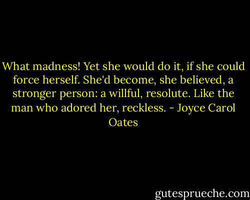 What madness! Yet she would do it, if she could force herself. She'd become, she believed, a stronger person: a willful, resolute. Like the man who adored her, reckless. - Joyce Carol Oates