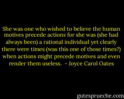 She was one who wished to believe the human motives precede actions for she was (she had always been) a rational individual yet clearly there were times (was this one of those times?) when actions might precede motives and even render them useless.  - Joyce Carol Oates