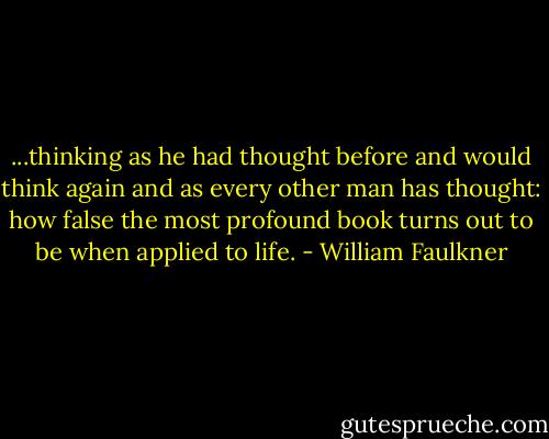 ...thinking as he had thought before and would think again and as every other man has thought: how false the most profound book turns out to be when applied to life. - William Faulkner