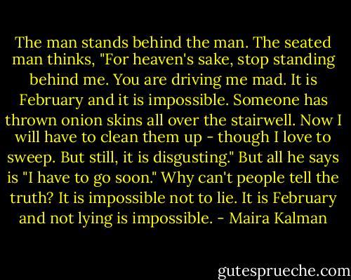 The man stands behind the man.<br />The seated man thinks,<br />"For heaven's sake, stop standing behind me.<br />You are driving me mad. It is February and it is impossible.<br />Someone has thrown onion skins all over the stairwell. Now I will have to clean them up - though I love to sweep. But still, it is disgusting."<br />But all he says is "I have to go soon."<br />Why can't people tell the truth?<br />It is impossible not to lie.<br />It is February and not lying is impossible. - Maira Kalman