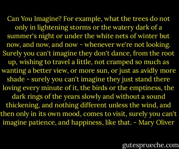 Can You Imagine?<br />For example, what the trees do<br />not only in lightening storms<br />or the watery dark of a summer's night<br />or under the white nets of winter<br />but now, and now, and now - whenever<br />we're not looking. Surely you can't imagine<br />they don't dance, from the root up, wishing<br />to travel a little, not cramped so much as wanting<br />a better view, or more sun, or just as avidly<br />more shade - surely you can't imagine they just<br />stand there loving every<br />minute of it, the birds or the emptiness, the dark rings<br />of the years slowly and without a sound<br />thickening, and nothing different unless the wind,<br />and then only in its own mood, comes<br />to visit, surely you can't imagine<br />patience, and happiness, like that. - Mary Oliver