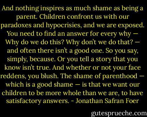 And nothing inspires as much shame as being a parent. Children confront us with our paradoxes and hypocrisies, and we are exposed. You need to find an answer for every why — Why do we do this? Why don’t we do that? — and often there isn’t a good one. So you say, simply, because. Or you tell a story that you know isn’t true. And whether or not your face reddens, you blush. The shame of parenthood — which is a good shame — is that we want our children to be more whole than we are, to have satisfactory answers. - Jonathan Safran Foer