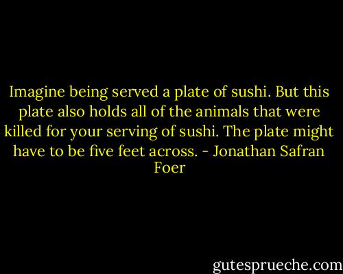 Imagine being served a plate of sushi. But this plate also holds all of the animals that were killed for your serving of sushi. The plate might have to be five feet across. - Jonathan Safran Foer
