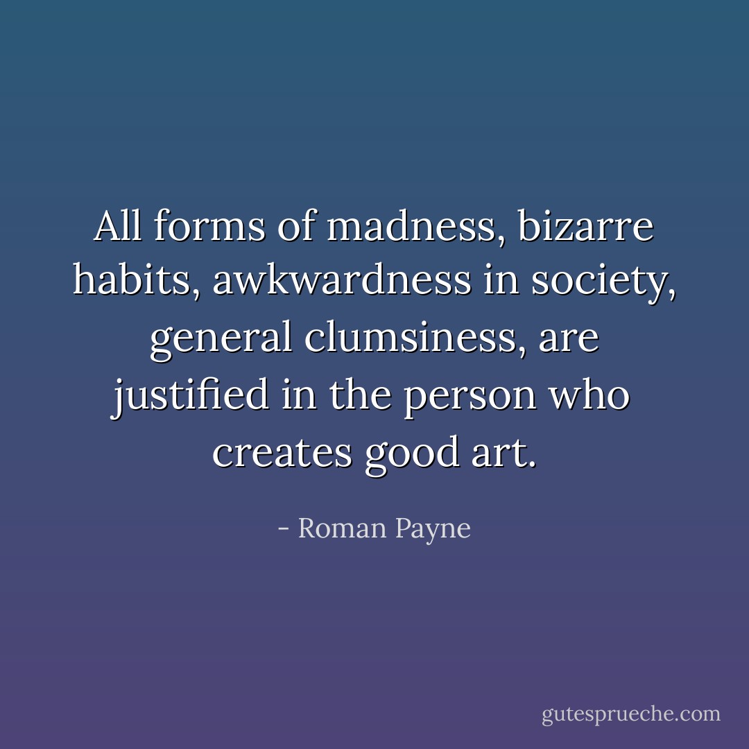 All forms of madness, bizarre habits, awkwardness in society, general clumsiness, are justified in the person who creates good art. - Roman Payne