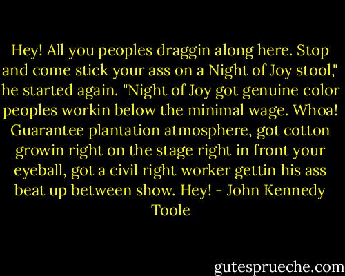 Hey! All you peoples draggin along here. Stop and come stick your ass on a Night of Joy stool," he started again. "Night of Joy got genuine color peoples workin below the minimal wage. Whoa! Guarantee plantation atmosphere, got cotton growin right on the stage right in front your eyeball, got a civil right worker gettin his ass beat up between show. Hey! - John Kennedy Toole
