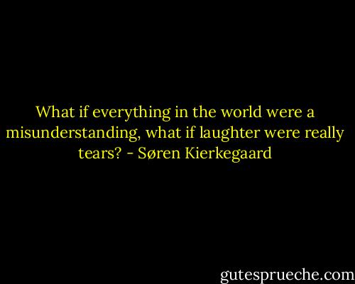 What if everything in the world were a misunderstanding, what if laughter were really tears? - Søren Kierkegaard