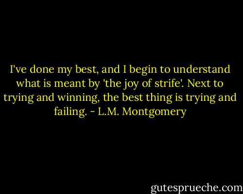 I've done my best, and I begin to understand what is meant by 'the joy of strife'. Next to trying and winning, the best thing is trying and failing. - L.M. Montgomery