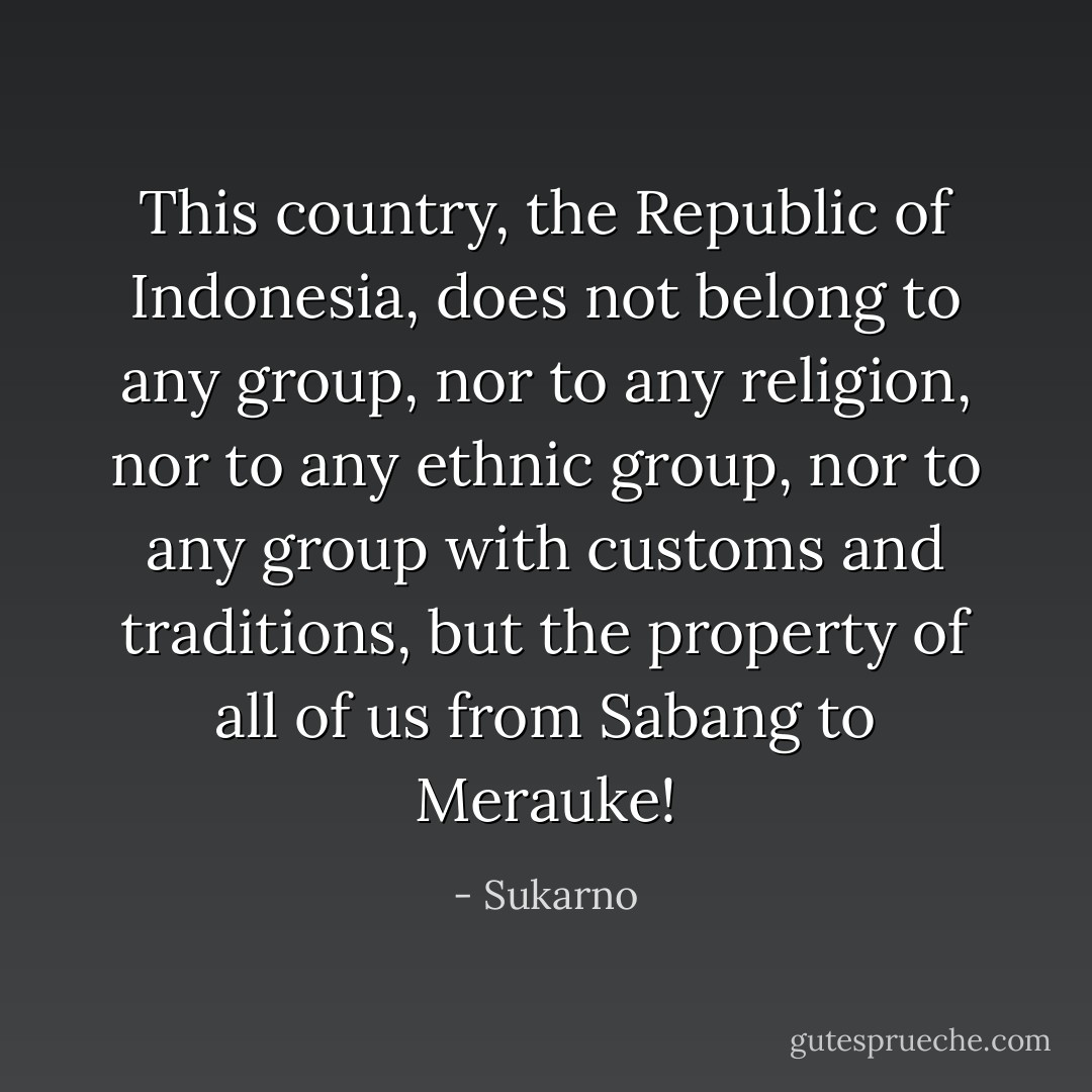 This country, the Republic of Indonesia, does not belong to any group, nor to any religion, nor to any ethnic group, nor to any group with customs and traditions, but the property of all of us from Sabang to Merauke! - Sukarno
