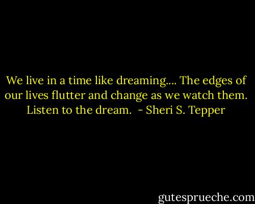 We live in a time like dreaming.... The edges of our lives flutter and change as we watch them. Listen to the dream.  - Sheri S. Tepper
