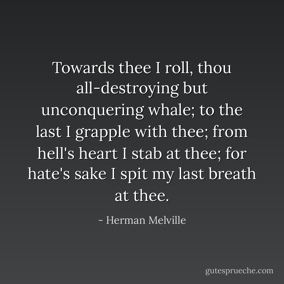 Towards thee I roll, thou all-destroying but unconquering whale; to the last I grapple with thee; from hell's heart I stab at thee; for hate's sake I spit my last breath at thee. - Herman Melville