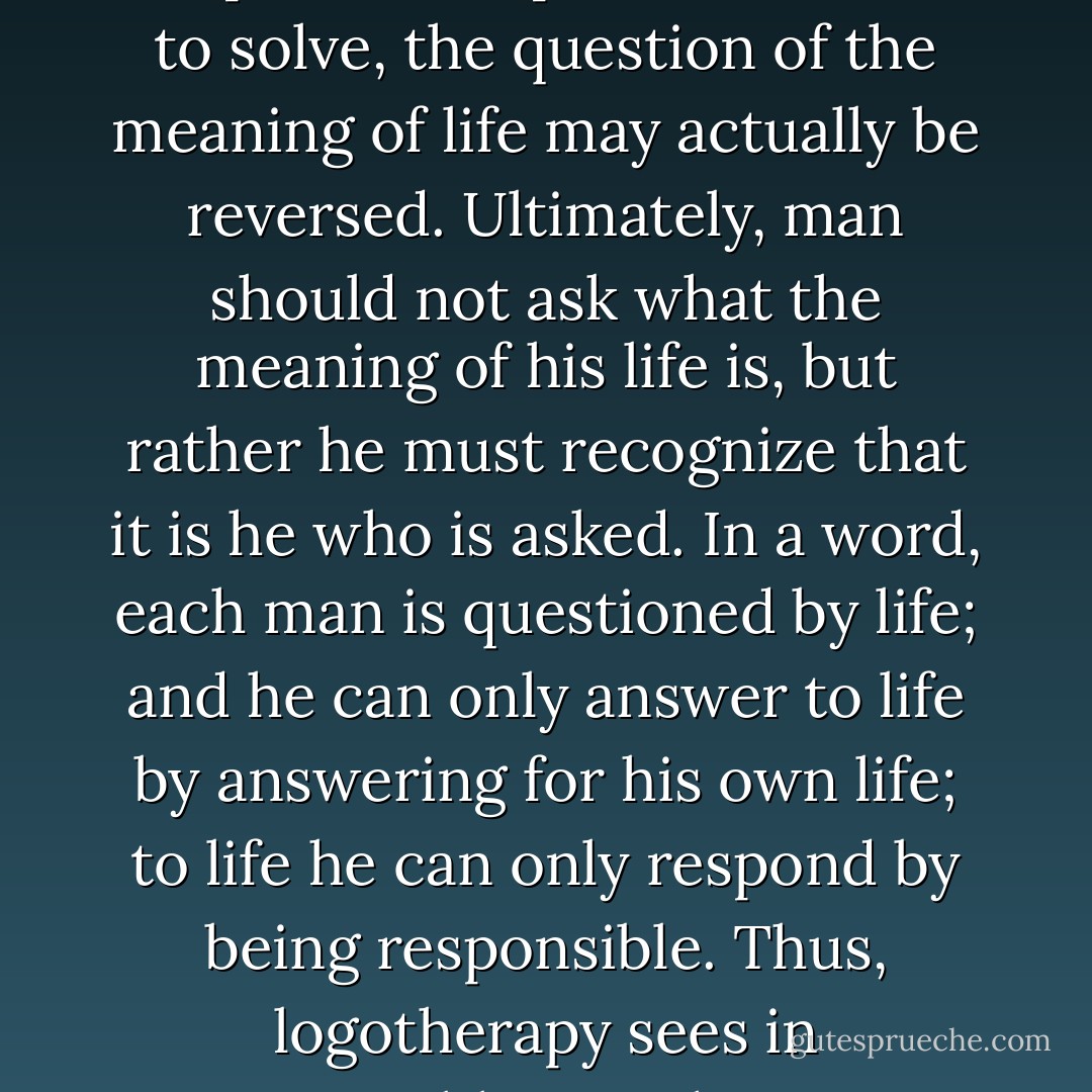 As each situation in life represents a challenge to man and presents a problem for him to solve, the question of the meaning of life may actually be reversed. Ultimately, man should not ask what the meaning of his life is, but rather he must recognize that it is he who is asked. In a word, each man is questioned by life; and he can only answer to life by answering for his own life; to life he can only respond by being responsible. Thus, logotherapy sees in responsibleness the very essence of human existence. - Viktor E. Frankl