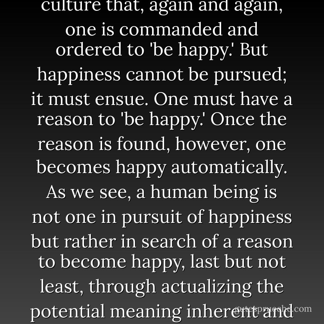 To the European, it is a characteristic of the American culture that, again and again, one is commanded and ordered to 'be happy.' But happiness cannot be pursued; it must ensue. One must have a reason to 'be happy.' Once the reason is found, however, one becomes happy automatically. As we see, a human being is not one in pursuit of happiness but rather in search of a reason to become happy, last but not least, through actualizing the potential meaning inherent and dormant in a given situation. - Viktor E. Frankl