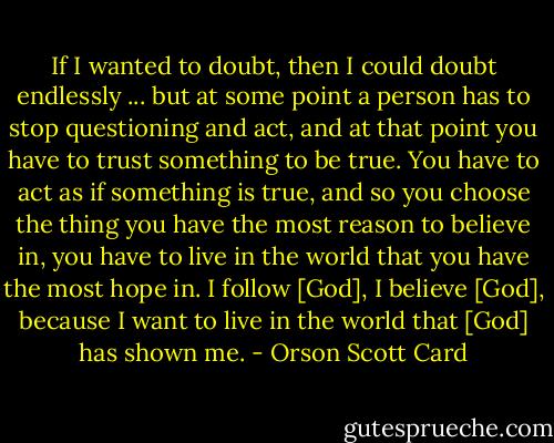 If I wanted to doubt, then I could doubt endlessly ... but at some point a person has to stop questioning and act, and at that point you have to trust something to be true. You have to act as if something is true, and so you choose the thing you have the most reason to believe in, you have to live in the world that you have the most hope in. I follow [God], I believe [God], because I want to live in the world that [God] has shown me. - Orson Scott Card