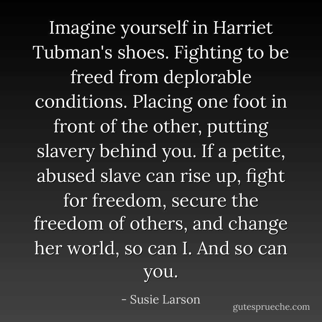 Imagine yourself in Harriet Tubman's shoes. Fighting to be freed from deplorable conditions. Placing one foot in front of the other, putting slavery behind you. If a petite, abused slave can rise up, fight for freedom, secure the freedom of others, and change her world, so can I. And so can you. - Susie Larson