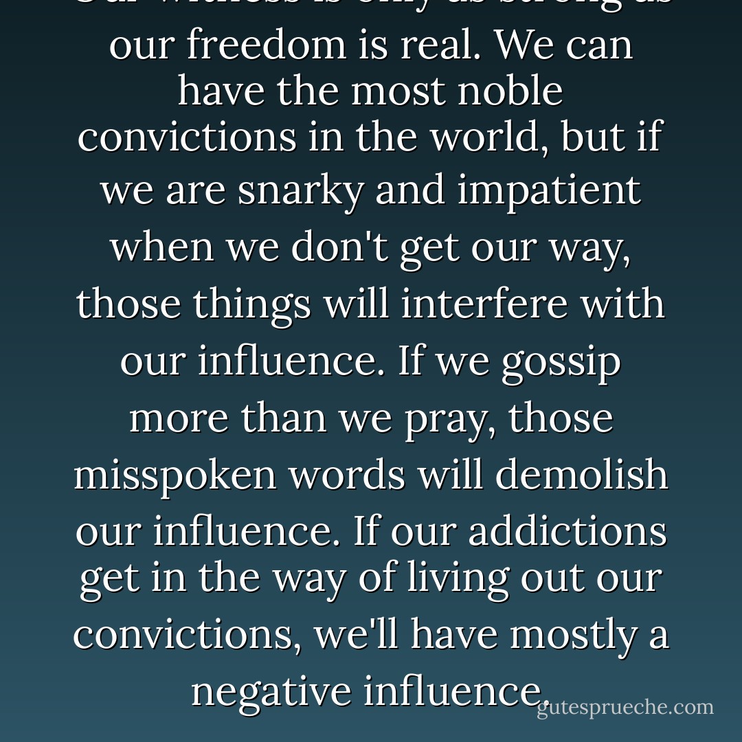Our witness is only as strong as our freedom is real. We can have the most noble convictions in the world, but if we are snarky and impatient when we don't get our way, those things will interfere with our influence. If we gossip more than we pray, those misspoken words will demolish our influence. If our addictions get in the way of living out our convictions, we'll have mostly a negative influence. - Susie Larson