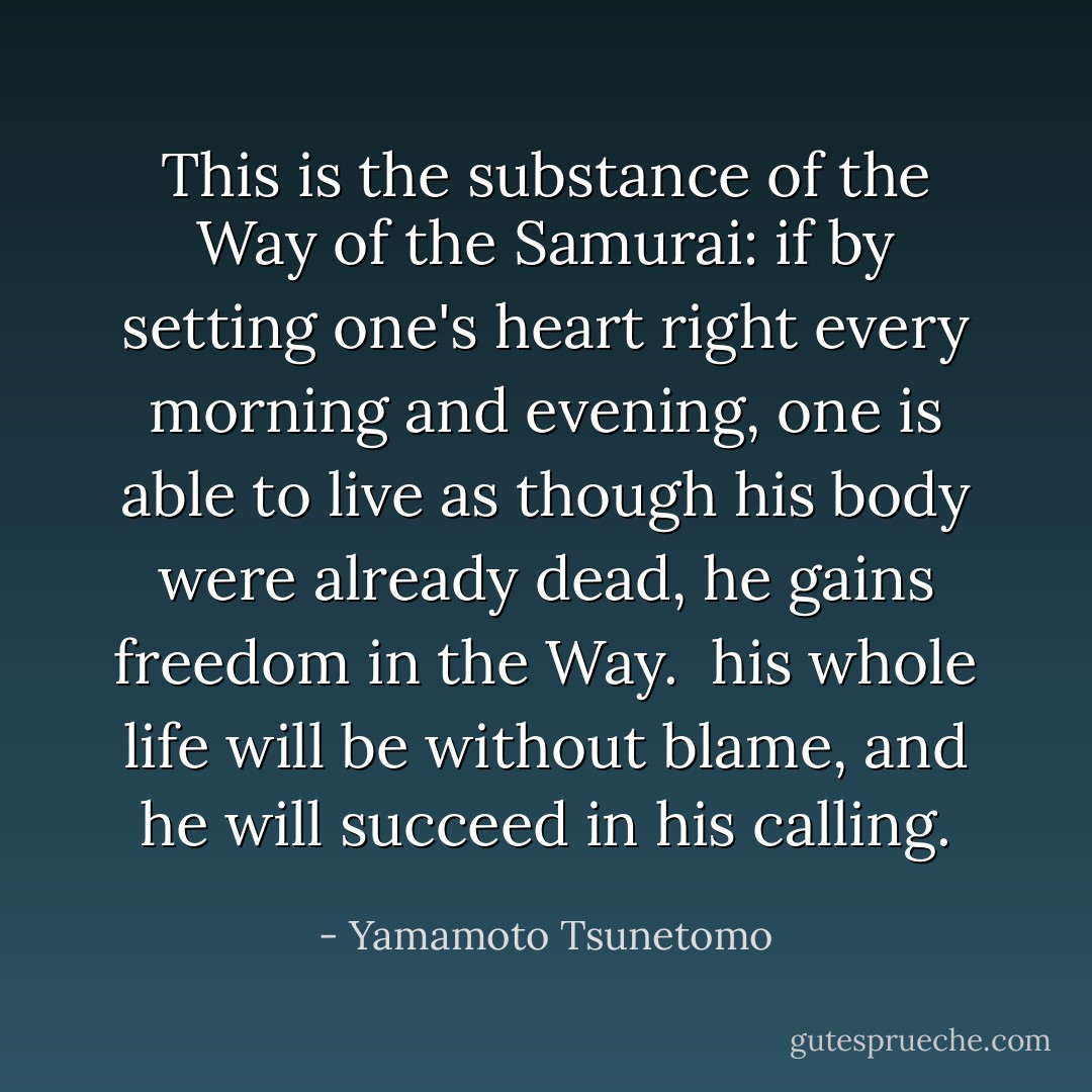 This is the substance of the Way of the Samurai: if by setting one's heart right every morning and evening, one is able to live as though his body were already dead, he gains freedom in the Way. <br />his whole life will be without blame, and he will succeed in his calling. - Yamamoto Tsunetomo