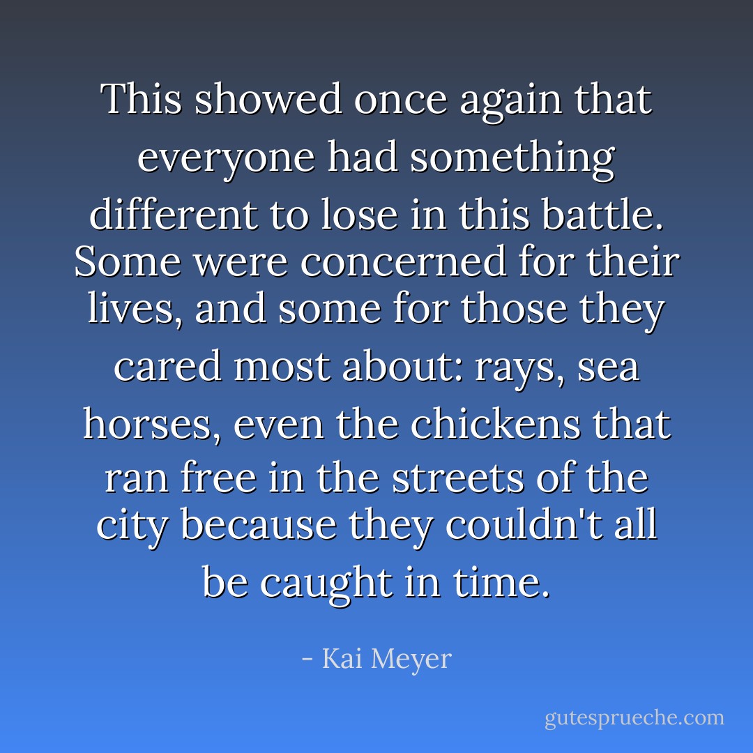 This showed once again that everyone had something different to lose in this battle. Some were concerned for their lives, and some for those they cared most about: rays, sea horses, even the chickens that ran free in the streets of the city because they couldn't all be caught in time. - Kai Meyer