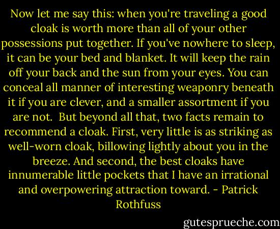 Now let me say this: when you're traveling a good cloak is worth more than all of your other possessions put together. If you've nowhere to sleep, it can be your bed and blanket. It will keep the rain off your back and the sun from your eyes. You can conceal all manner of interesting weaponry beneath it if you are clever, and a smaller assortment if you are not.<br /><br />But beyond all that, two facts remain to recommend a cloak. First, very little is as striking as well-worn cloak, billowing lightly about you in the breeze. And second, the best cloaks have innumerable little pockets that I have an irrational and overpowering attraction toward. - Patrick Rothfuss
