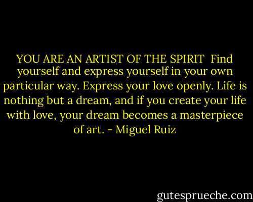 YOU ARE AN ARTIST OF THE SPIRIT<br /><br />Find yourself and express yourself in your own particular way. Express your love openly. Life is nothing but a dream, and if you create your life with love, your dream becomes a masterpiece of art. - Miguel Ruiz
