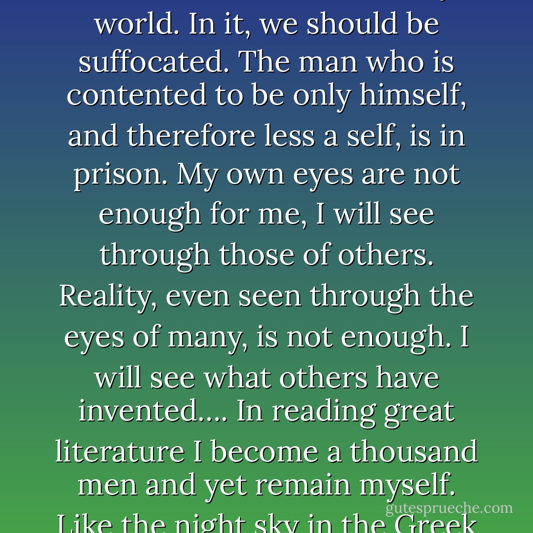 Those of us who have been true readers all our life seldom fully realise the enormous extension of our being which we owe to authors. We realise it best when we talk with an unliterary friend. He may be full of goodness and good sense but he inhabits a tiny world. In it, we should be suffocated. The man who is contented to be only himself, and therefore less a self, is in prison. My own eyes are not enough for me, I will see through those of others. Reality, even seen through the eyes of many, is not enough. I will see what others have invented…. In reading great literature I become a thousand men and yet remain myself. Like the night sky in the Greek poem, I see with a myriad eyes, but it is still I who see. Here, as in worship, in love, in moral action, and in knowing, I transcend myself; and am never more myself than when I do. - C.S. Lewis