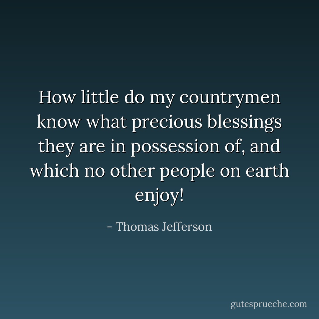 How little do my countrymen know what precious blessings they are in possession of, and which no other people on earth enjoy! - Thomas Jefferson