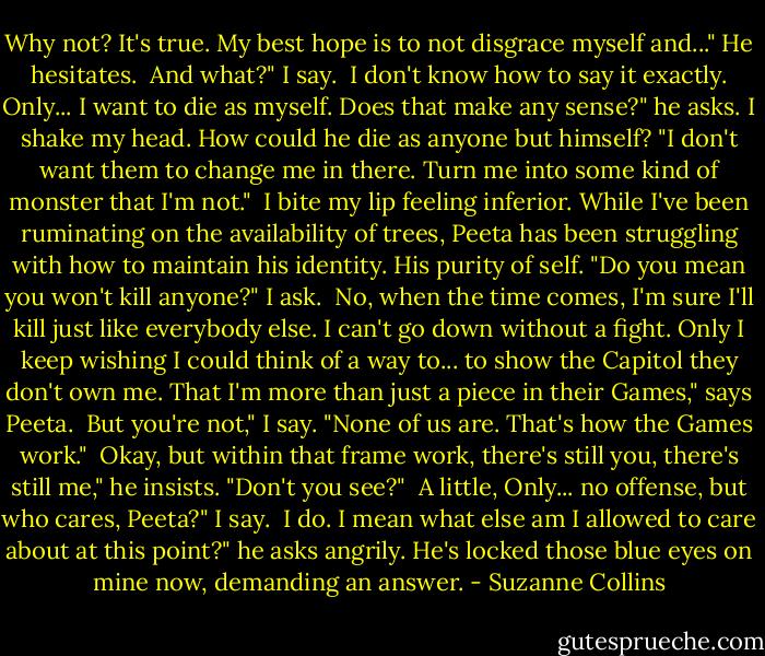 Why not? It's true. My best hope is to not disgrace myself and..." He hesitates.<br /><br />And what?" I say.<br /><br />I don't know how to say it exactly. Only... I want to die as myself. Does that make any sense?" he asks. I shake my head. How could he die as anyone but himself? "I don't want them to change me in there. Turn me into some kind of monster that I'm not."<br /><br />I bite my lip feeling inferior. While I've been ruminating on the availability of trees, Peeta has been struggling with how to maintain his identity. His purity of self. "Do you mean you won't kill anyone?" I ask.<br /><br />No, when the time comes, I'm sure I'll kill just like everybody else. I can't go down without a fight. Only I keep wishing I could think of a way to... to show the Capitol they don't own me. That I'm more than just a piece in their Games," says Peeta.<br /><br />But you're not," I say. "None of us are. That's how the Games work."<br /><br />Okay, but within that frame work, there's still you, there's still me," he insists. "Don't you see?"<br /><br />A little, Only... no offense, but who cares, Peeta?" I say.<br /><br />I do. I mean what else am I allowed to care about at this point?" he asks angrily. He's locked those blue eyes on mine now, demanding an answer. - Suzanne Collins