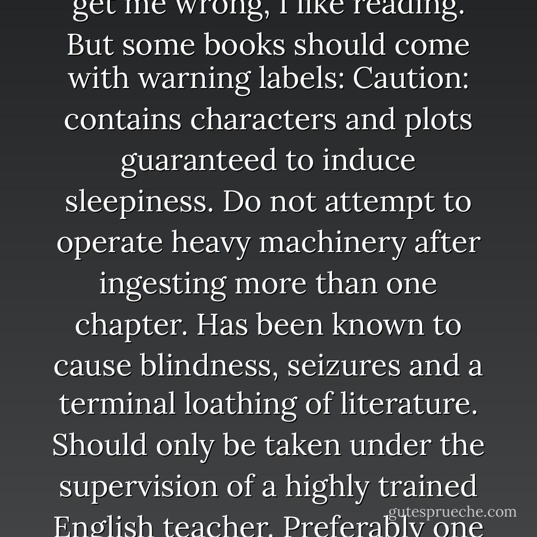 I picked up one of the books and flipped through it. Don't get me wrong, I like reading. But some books should come with warning labels: Caution: contains characters and plots guaranteed to induce sleepiness. Do not attempt to operate heavy machinery after ingesting more than one chapter. Has been known to cause blindness, seizures and a terminal loathing of literature. Should only be taken under the supervision of a highly trained English teacher. Preferably one who grades on the curve. - Laurie Halse Anderson