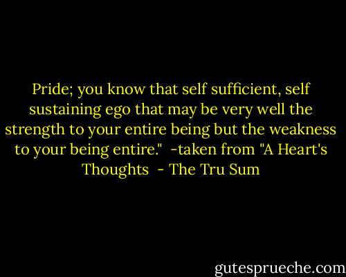Pride; you know that self sufficient, self sustaining ego that may be very well the strength to your entire being but the weakness to your being entire."<br /><br />-taken from "A Heart's Thoughts  - The Tru Sum