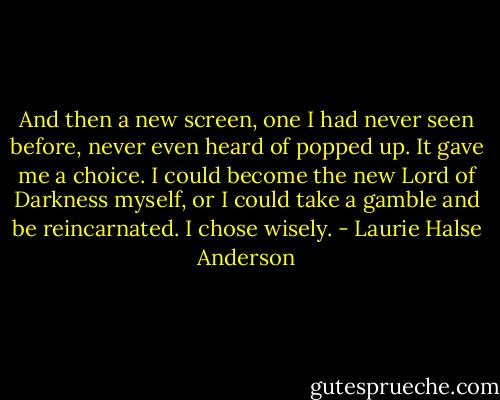 And then a new screen, one I had never seen before, never even heard of popped up. It gave me a choice. I could become the new Lord of Darkness myself, or I could take a gamble and be reincarnated. I chose wisely. - Laurie Halse Anderson