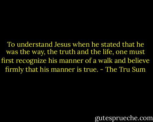 To understand Jesus when he stated that he was the way, the truth and the life, one must first recognize his manner of a walk and believe firmly that his manner is true. - The Tru Sum