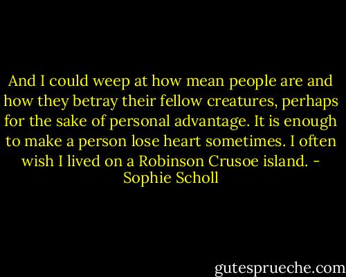 And I could weep at how mean people are and how they betray their fellow creatures, perhaps for the sake of personal advantage. It is enough to make a person lose heart sometimes. I often wish I lived on a Robinson Crusoe island. - Sophie Scholl