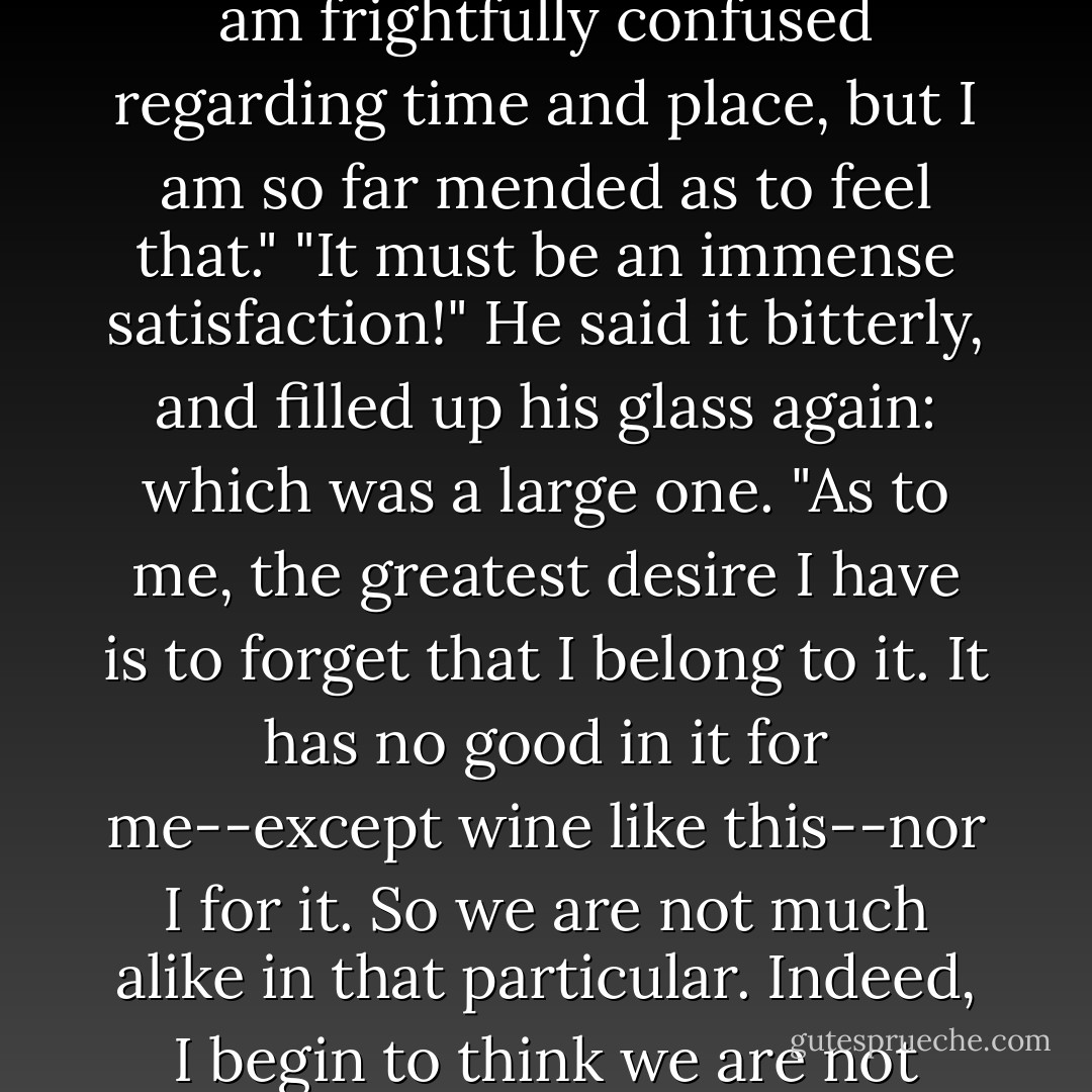 Do you feel, yet, that you belong to this terrestrial scheme again, Mr. Darnay?"<br />"I am frightfully confused regarding time and place, but I am so far mended as to feel that."<br />"It must be an immense satisfaction!"<br />He said it bitterly, and filled up his glass again: which was a large one.<br />"As to me, the greatest desire I have is to forget that I belong to it. It has no good in it for me--except wine like this--nor I for it. So we are not much alike in that particular. Indeed, I begin to think we are not much alike in any particular, you and I. - Charles Dickens