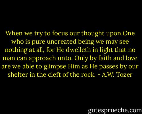 When we try to focus our thought upon One who is pure uncreated being we may see nothing at all, for He dwelleth in light that no man can approach unto. Only by faith and love are we able to glimpse Him as He passes by our shelter in the cleft of the rock. - A.W. Tozer