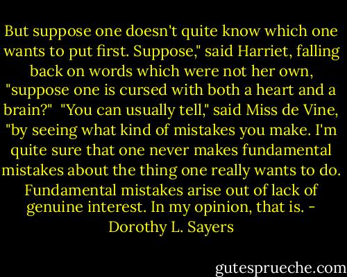But suppose one doesn't quite know which one wants to put first. Suppose," said Harriet, falling back on words which were not her own, "suppose one is cursed with both a heart and a brain?"<br /><br />"You can usually tell," said Miss de Vine, "by seeing what kind of mistakes you make. I'm quite sure that one never makes fundamental mistakes about the thing one really wants to do. Fundamental mistakes arise out of lack of genuine interest. In my opinion, that is. - Dorothy L. Sayers