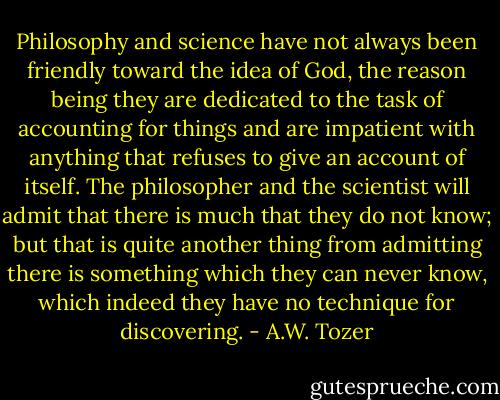 Philosophy and science have not always been friendly toward the idea of God, the reason being they are dedicated to the task of accounting for things and are impatient with anything that refuses to give an account of itself. The philosopher and the scientist will admit that there is much that they do not know; but that is quite another thing from admitting there is something which they can never know, which indeed they have no technique for discovering. - A.W. Tozer
